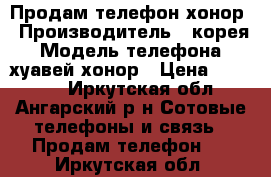 Продам телефон хонор › Производитель ­ корея › Модель телефона ­ хуавей хонор › Цена ­ 10 000 - Иркутская обл., Ангарский р-н Сотовые телефоны и связь » Продам телефон   . Иркутская обл.